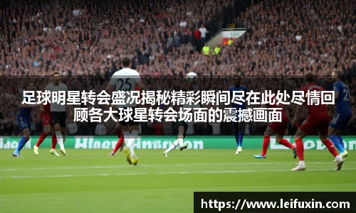 足球明星转会盛况揭秘精彩瞬间尽在此处尽情回顾各大球星转会场面的震撼画面